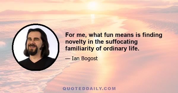 For me, what fun means is finding novelty in the suffocating familiarity of ordinary life.