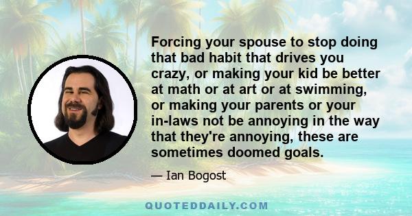 Forcing your spouse to stop doing that bad habit that drives you crazy, or making your kid be better at math or at art or at swimming, or making your parents or your in-laws not be annoying in the way that they're