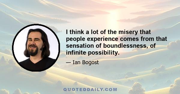 I think a lot of the misery that people experience comes from that sensation of boundlessness, of infinite possibility.