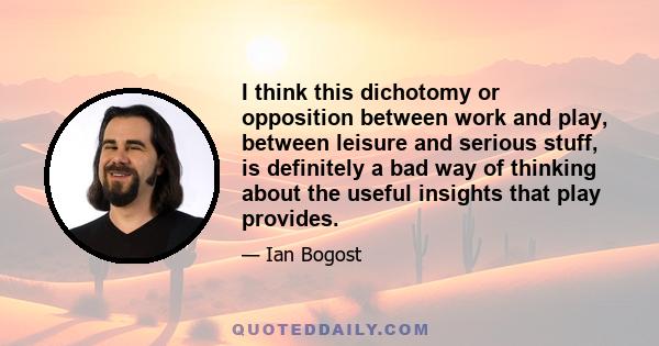 I think this dichotomy or opposition between work and play, between leisure and serious stuff, is definitely a bad way of thinking about the useful insights that play provides.