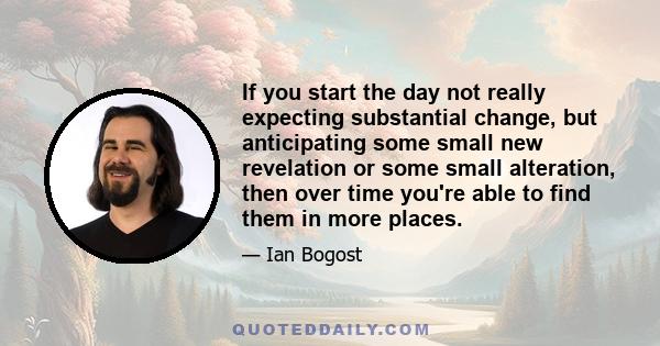 If you start the day not really expecting substantial change, but anticipating some small new revelation or some small alteration, then over time you're able to find them in more places.