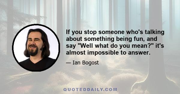 If you stop someone who's talking about something being fun, and say Well what do you mean? it's almost impossible to answer.