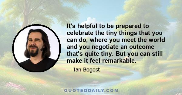 It's helpful to be prepared to celebrate the tiny things that you can do, where you meet the world and you negotiate an outcome that's quite tiny. But you can still make it feel remarkable.