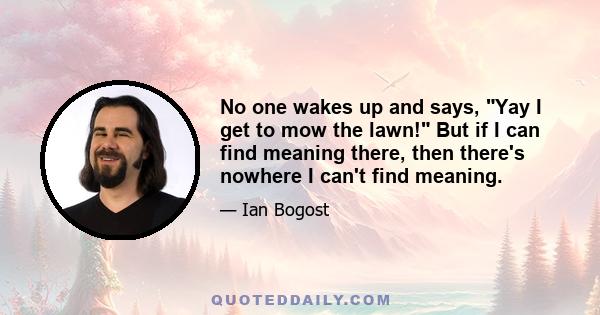 No one wakes up and says, Yay I get to mow the lawn! But if I can find meaning there, then there's nowhere I can't find meaning.