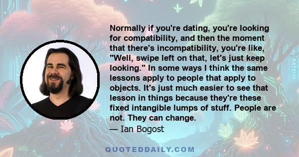 Normally if you're dating, you're looking for compatibility, and then the moment that there's incompatibility, you're like, Well, swipe left on that, let's just keep looking. In some ways I think the same lessons apply