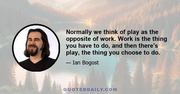 Normally we think of play as the opposite of work. Work is the thing you have to do, and then there's play, the thing you choose to do.