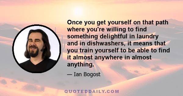 Once you get yourself on that path where you're willing to find something delightful in laundry and in dishwashers, it means that you train yourself to be able to find it almost anywhere in almost anything.