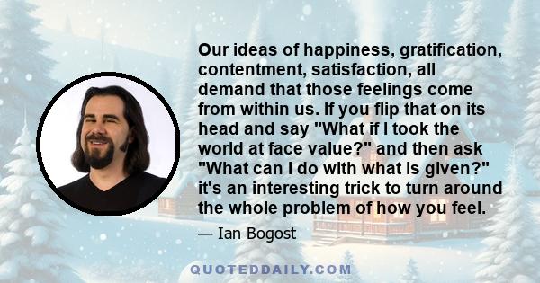 Our ideas of happiness, gratification, contentment, satisfaction, all demand that those feelings come from within us. If you flip that on its head and say What if I took the world at face value? and then ask What can I