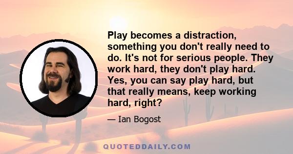 Play becomes a distraction, something you don't really need to do. It's not for serious people. They work hard, they don't play hard. Yes, you can say play hard, but that really means, keep working hard, right?