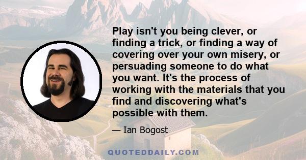 Play isn't you being clever, or finding a trick, or finding a way of covering over your own misery, or persuading someone to do what you want. It's the process of working with the materials that you find and discovering 