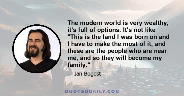 The modern world is very wealthy, it's full of options. It's not like This is the land I was born on and I have to make the most of it, and these are the people who are near me, and so they will become my family.