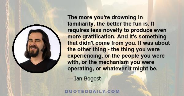 The more you're drowning in familiarity, the better the fun is. It requires less novelty to produce even more gratification. And it's something that didn't come from you. It was about the other thing - the thing you