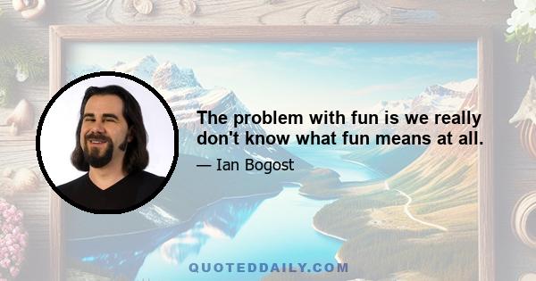 The problem with fun is we really don't know what fun means at all.