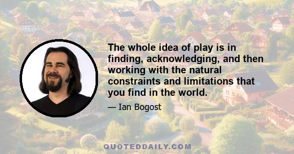 The whole idea of play is in finding, acknowledging, and then working with the natural constraints and limitations that you find in the world.