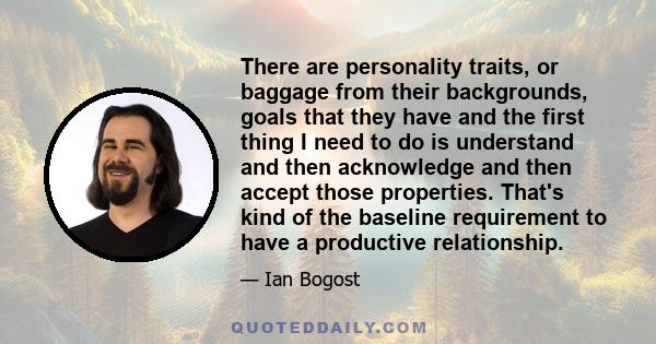 There are personality traits, or baggage from their backgrounds, goals that they have and the first thing I need to do is understand and then acknowledge and then accept those properties. That's kind of the baseline