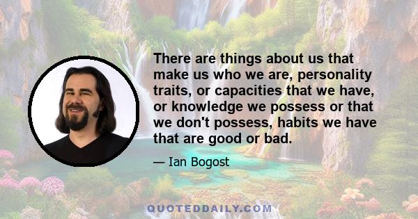 There are things about us that make us who we are, personality traits, or capacities that we have, or knowledge we possess or that we don't possess, habits we have that are good or bad.