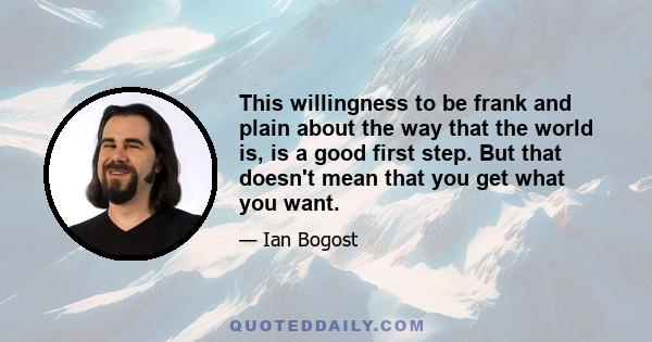 This willingness to be frank and plain about the way that the world is, is a good first step. But that doesn't mean that you get what you want.