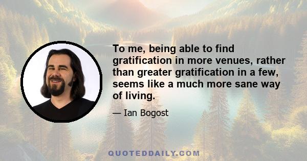 To me, being able to find gratification in more venues, rather than greater gratification in a few, seems like a much more sane way of living.