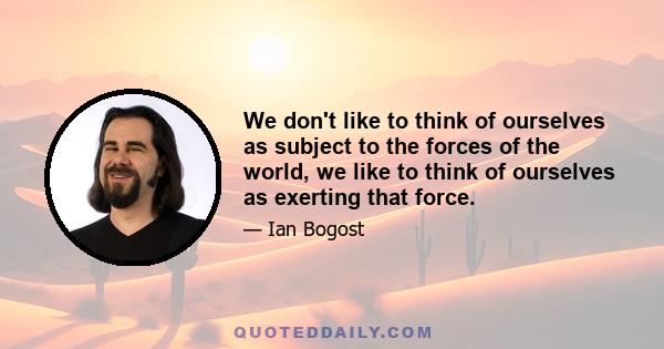 We don't like to think of ourselves as subject to the forces of the world, we like to think of ourselves as exerting that force.