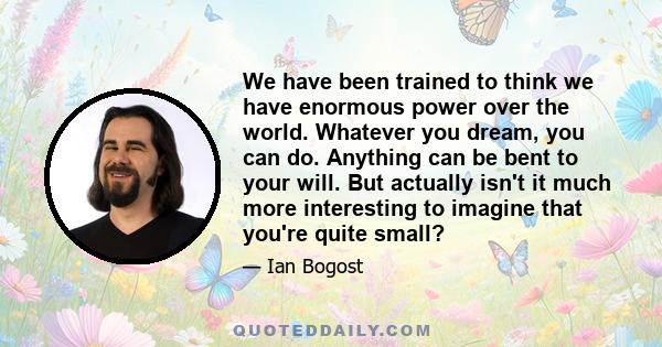 We have been trained to think we have enormous power over the world. Whatever you dream, you can do. Anything can be bent to your will. But actually isn't it much more interesting to imagine that you're quite small?