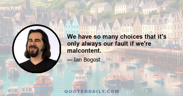 We have so many choices that it's only always our fault if we're malcontent.