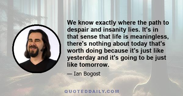 We know exactly where the path to despair and insanity lies. It's in that sense that life is meaningless, there's nothing about today that's worth doing because it's just like yesterday and it's going to be just like