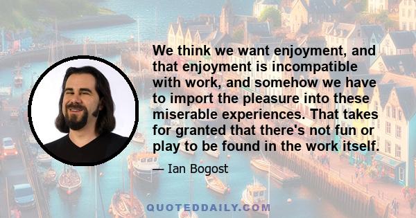 We think we want enjoyment, and that enjoyment is incompatible with work, and somehow we have to import the pleasure into these miserable experiences. That takes for granted that there's not fun or play to be found in