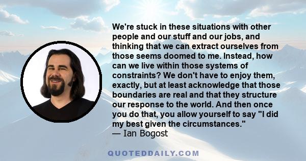 We're stuck in these situations with other people and our stuff and our jobs, and thinking that we can extract ourselves from those seems doomed to me. Instead, how can we live within those systems of constraints? We