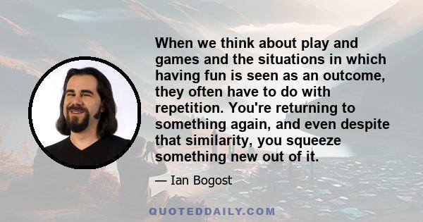 When we think about play and games and the situations in which having fun is seen as an outcome, they often have to do with repetition. You're returning to something again, and even despite that similarity, you squeeze