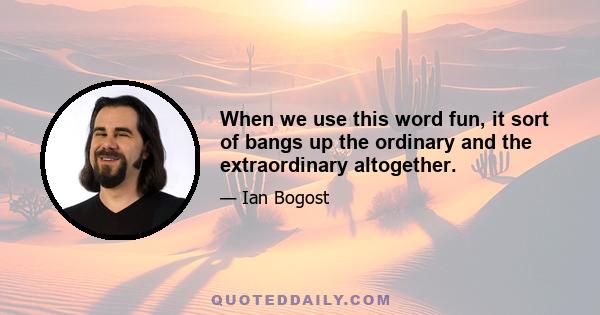 When we use this word fun, it sort of bangs up the ordinary and the extraordinary altogether.