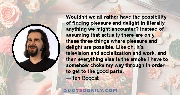 Wouldn't we all rather have the possibility of finding pleasure and delight in literally anything we might encounter? Instead of assuming that actually there are only these three things where pleasure and delight are