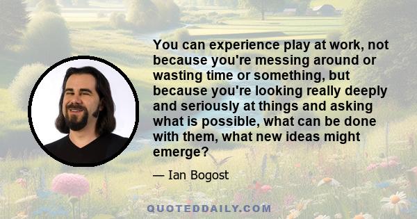 You can experience play at work, not because you're messing around or wasting time or something, but because you're looking really deeply and seriously at things and asking what is possible, what can be done with them,