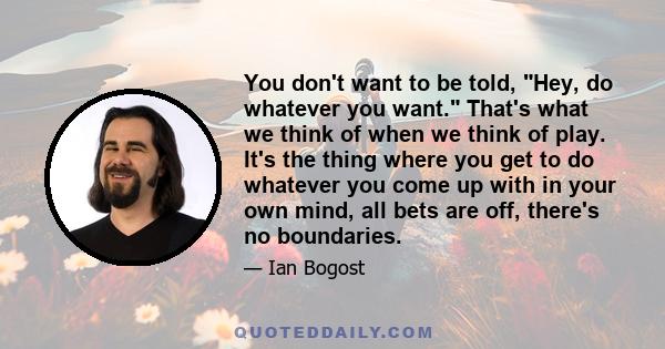 You don't want to be told, Hey, do whatever you want. That's what we think of when we think of play. It's the thing where you get to do whatever you come up with in your own mind, all bets are off, there's no boundaries.