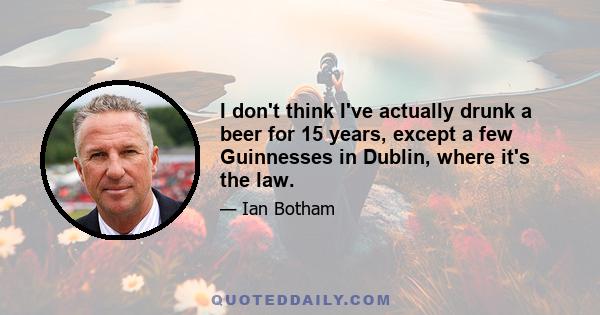 I don't think I've actually drunk a beer for 15 years, except a few Guinnesses in Dublin, where it's the law.