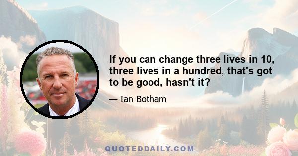 If you can change three lives in 10, three lives in a hundred, that's got to be good, hasn't it?