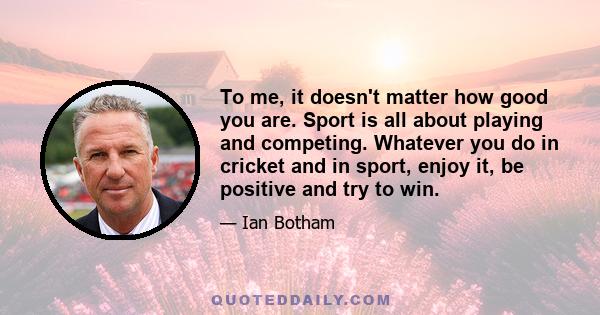 To me, it doesn't matter how good you are. Sport is all about playing and competing. Whatever you do in cricket and in sport, enjoy it, be positive and try to win.