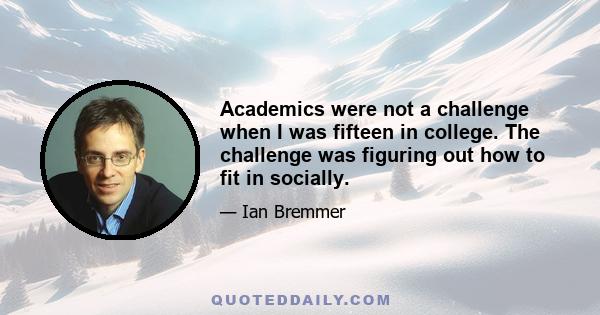 Academics were not a challenge when I was fifteen in college. The challenge was figuring out how to fit in socially.