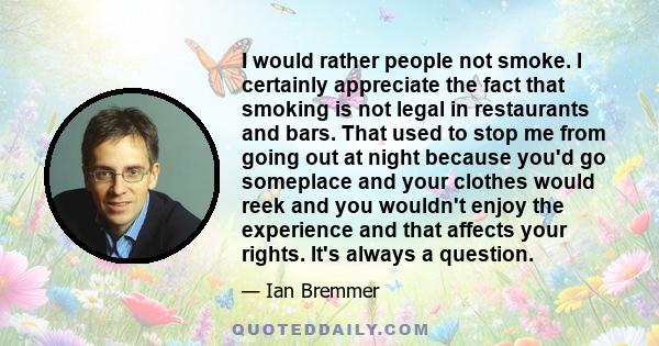 I would rather people not smoke. I certainly appreciate the fact that smoking is not legal in restaurants and bars. That used to stop me from going out at night because you'd go someplace and your clothes would reek and 