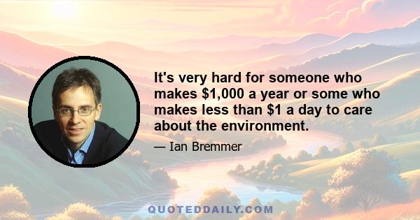 It's very hard for someone who makes $1,000 a year or some who makes less than $1 a day to care about the environment.