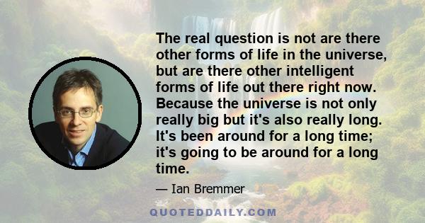 The real question is not are there other forms of life in the universe, but are there other intelligent forms of life out there right now. Because the universe is not only really big but it's also really long. It's been 