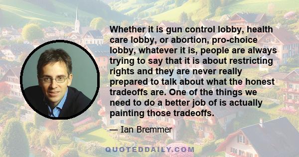 Whether it is gun control lobby, health care lobby, or abortion, pro-choice lobby, whatever it is, people are always trying to say that it is about restricting rights and they are never really prepared to talk about