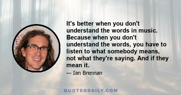 It's better when you don't understand the words in music. Because when you don't understand the words, you have to listen to what somebody means, not what they're saying. And if they mean it.