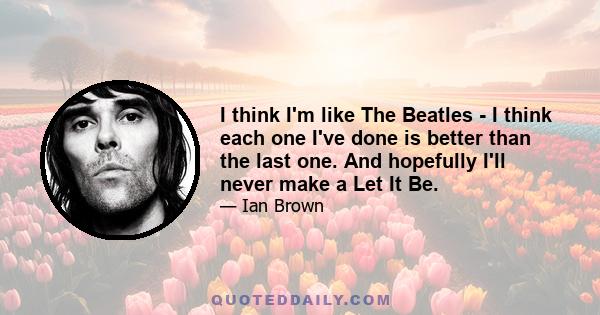 I think I'm like The Beatles - I think each one I've done is better than the last one. And hopefully I'll never make a Let It Be.