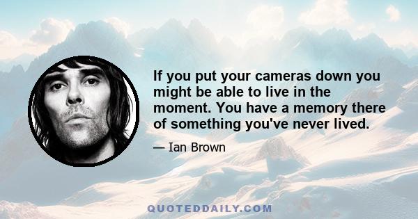 If you put your cameras down you might be able to live in the moment. You have a memory there of something you've never lived.