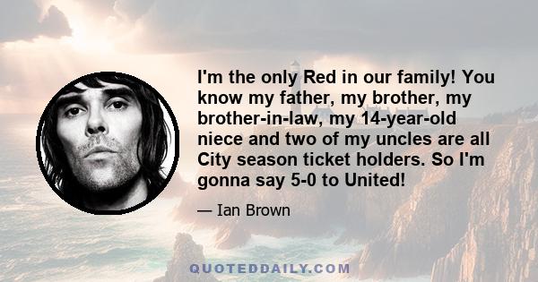 I'm the only Red in our family! You know my father, my brother, my brother-in-law, my 14-year-old niece and two of my uncles are all City season ticket holders. So I'm gonna say 5-0 to United!