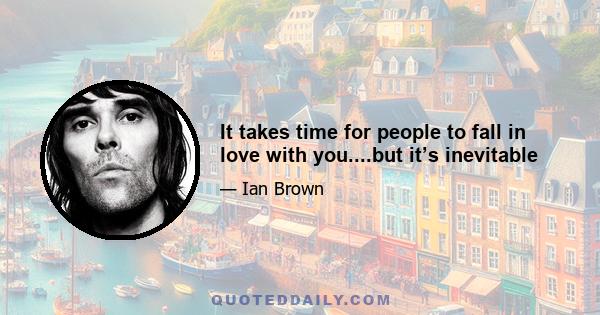 It takes time for people to fall in love with you....but it’s inevitable