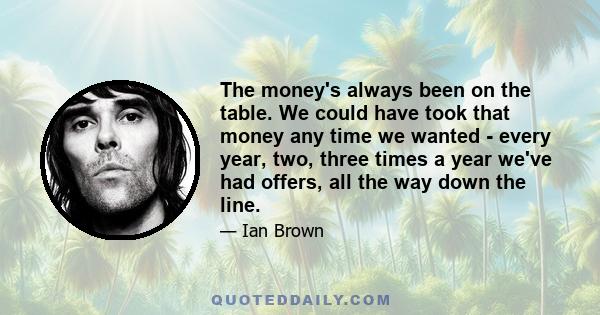 The money's always been on the table. We could have took that money any time we wanted - every year, two, three times a year we've had offers, all the way down the line.