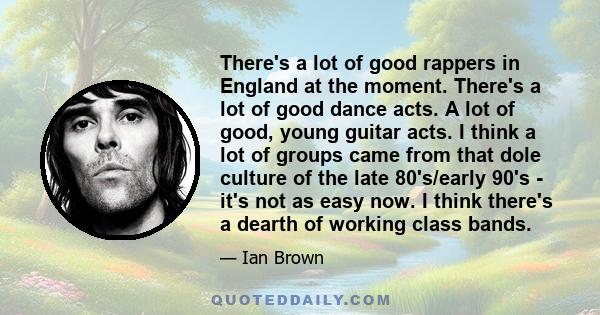 There's a lot of good rappers in England at the moment. There's a lot of good dance acts. A lot of good, young guitar acts. I think a lot of groups came from that dole culture of the late 80's/early 90's - it's not as