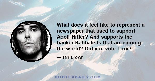 What does it feel like to represent a newspaper that used to support Adolf Hitler? And supports the banker Kabbalists that are ruining the world? Did you vote Tory?