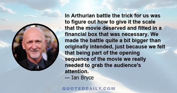 In Arthurian battle the trick for us was to figure out how to give it the scale that the movie deserved and fitted in a financial box that was necessary. We made the battle quite a bit bigger than originally intended,